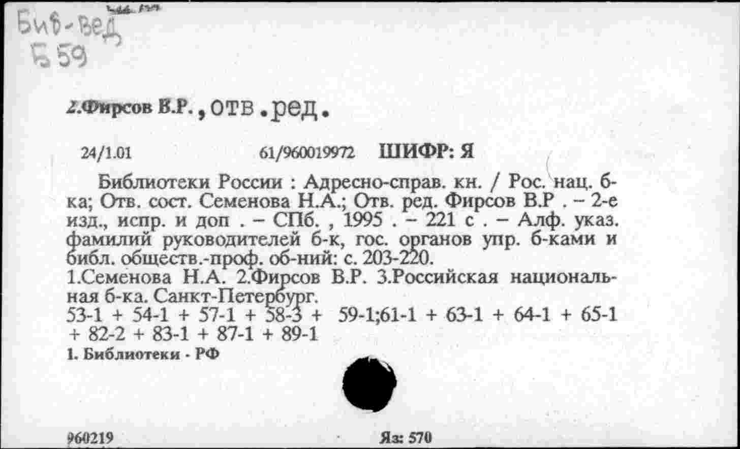 ﻿Б^-ьед
Ч 59
£.Фирсов в.р., отв .ред •
24/1.01	61/960019972 ШИФР: Я
Библиотеки России : Адресно-справ. кн. / Рос. нац. б-ка; Отв. сост. Семенова Н.А.; Отв. ред. Фирсов В.Р . - 2-е изд., испр. и доп . - СПб. , 1995 . - 221 с . - Алф. указ, фамилий руководителей б-к, гос. органов упр. б-ками и библ, обществ ,-проф. об-ний: с. 203-220.
1.Семенова Н.А. 2.Фирсов В.Р. З.Российская национальная б-ка. Санкт-Петербург.
53-1 + 54-1 + 57-1 + §8-3 + 59-1;61-1 + 63-1 + 64-1 + 65-1 + 82-2 + 83-1 + 87-1 + 89-1
1. Библиотеки • РФ
960219
Яз: 570